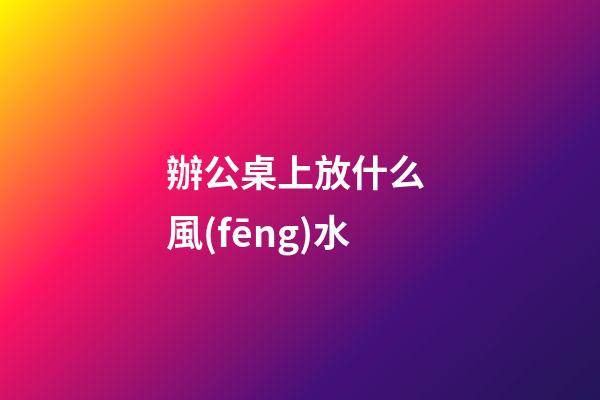 辦公桌上放什么 風(fēng)水